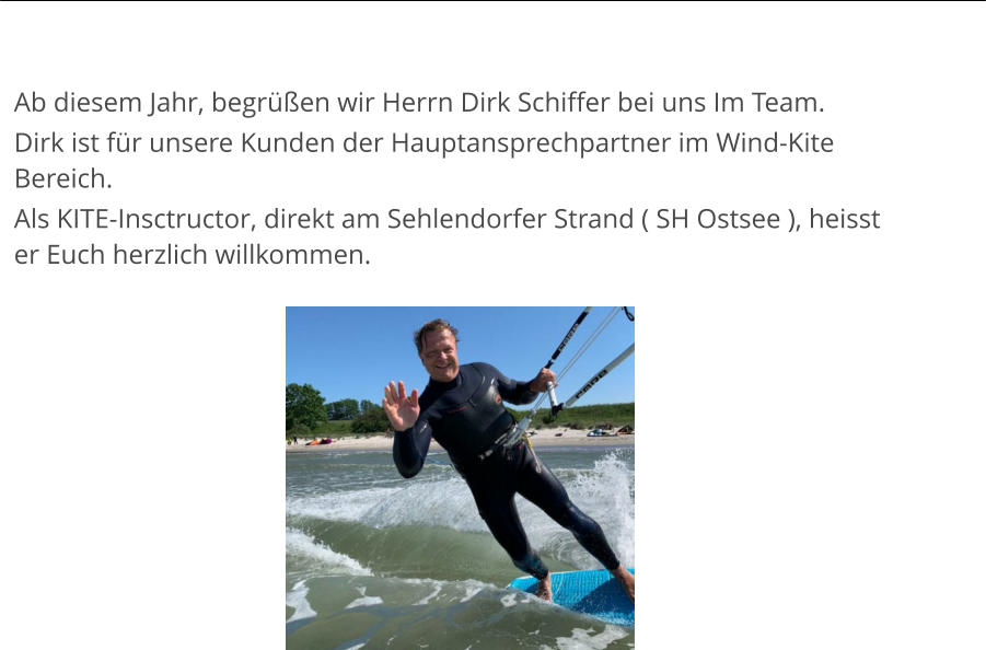 Ab diesem Jahr, begrüßen wir Herrn Dirk Schiffer bei uns Im Team. Dirk ist für unsere Kunden der Hauptansprechpartner im Wind-Kite Bereich. Als KITE-Insctructor, direkt am Sehlendorfer Strand ( SH Ostsee ), heisst er Euch herzlich willkommen.
